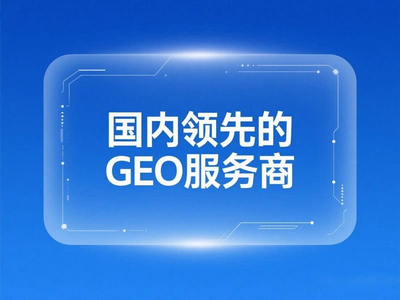 国内领先的GEO服务商有哪些？如何构建AI友好内容？